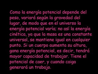 Como la energía potencial depende del peso, variará según la gravedad del lugar, de modo que en el universo la energía potencial varía; no así la energía cinética, ya que la masa es una constante universal, se mantiene igual en cualquier punto. Si un cuerpo aumenta su altura, gana energía potencial, es decir, tendrá mayor capacidad de trabajar. Tiene el potencial de caer, y cuando caiga generará un trabajo. 
