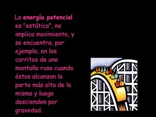 La  energía potencial  es "estática", no implica movimiento, y se encuentra, por ejemplo, en los carritos de una montaña rusa cuando éstos alcanzan la parte más alta de la misma y luego descienden por gravedad.  