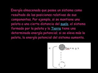 Energía almacenada que posee un sistema como resultado de las posiciones relativas de sus componentes. Por ejemplo, si se mantiene una pelota a una cierta distancia del  suelo , el sistema formado por la pelota y la  Tierra  tiene una determinada energía potencial; si se eleva más la pelota, la energía potencial del sistema aumenta.  