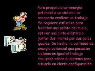 Para proporcionar energía potencial a un sistema es necesario realizar un trabajo. Se requiere esfuerzo para levantar una pelota del suelo, estirar una cinta elástica o juntar dos imanes por sus polos iguales. De hecho, la cantidad de energía potencial que posee un sistema es igual al trabajo realizado sobre el sistema para situarlo en cierta configuración.  