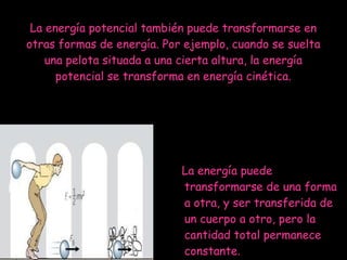 La energía potencial también puede transformarse en otras formas de energía. Por ejemplo, cuando se suelta una pelota situada a una cierta altura, la energía potencial se transforma en energía cinética. La energía puede transformarse de una forma a otra, y ser transferida de un cuerpo a otro, pero la cantidad total permanece constante. 