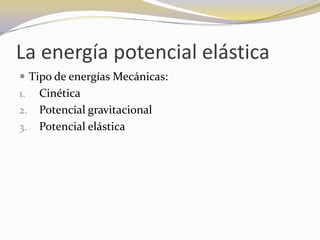 La energía potencial elástica
 Tipo de energías Mecánicas:
1.   Cinética
2.   Potencial gravitacional
3.   Potencial elástica
 