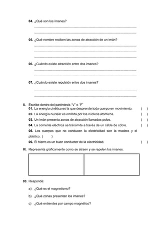 04. ¿Qué son los imanes?
       ..................................................................................................................
       ..................................................................................................................

   05. ¿Qué nombre reciben las zonas de atracción de un imán?
       ..................................................................................................................
       ..................................................................................................................
       ..................................................................................................................

   06. ¿Cuándo existe atracción entre dos imanes?
       ..................................................................................................................
       ..................................................................................................................

   07. ¿Cuándo existe repulsión entre dos imanes?

       ..................................................................................................................
       ..................................................................................................................

II. Escribe dentro del paréntesis “V” o “F”
    01. La energía cinética es la que desprende todo cuerpo en movimiento.                                                  (   )
   02. La energía nuclear es emitida por los núcleos atómicos.                                                              (   )
   03. Un imán presenta zonas de atracción llamados polos.                                                                  (   )
   04. La corriente eléctrica se transmite a través de un cable de cobre.                                                   (   )
   05. Los cuerpos que no conducen la electricidad son la madera y el
   plástico. (            )
   06. El hierro es un buen conductor de la electricidad.                                                                   (   )

III. Representa gráficamente como se atraen y se repelen los imanes.




03. Responde:

   a) ¿Qué es el magnetismo?

   b) ¿Qué zonas presentan los imanes?

   c) ¿Qué entiendes por campo magnético?
 