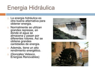 Energia HidráulicaLa energia hidráulica es otra buena alternativa para obtener energia.Normalmente se utilizan grandes represas, en donde el agua se almacena y pasan por diferentes rotores. Así se obtiene grandes cantidades de energia.Además, tiene un alto rendimiento energético. (Gonzales Velasco, Energías Renovables)