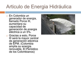 Articulo de Energia HidráulicaEn Colombia un generador de energia, llamado Porce III, aumentara su capacidad de generación de energia eléctrica a un 5%.Gracias a esto, Porce III será la mayor central de generación eléctrica de EPM. (Colombia amplia su energia renovable, El Periódico de los Colombianos)
