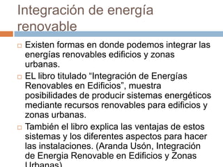 Integración de energía renovableExisten formas en donde podemos integrar las energías renovables edificios y zonas urbanas.EL libro titulado “Integración de Energías Renovables en Edificios”, muestra posibilidades de producir sistemas energéticos mediante recursos renovables para edificios y zonas urbanas. También el libro explica las ventajas de estos sistemas y los diferentes aspectos para hacer las instalaciones. (Aranda Usón, Integración de Energia Renovable en Edificios y Zonas Urbanas)