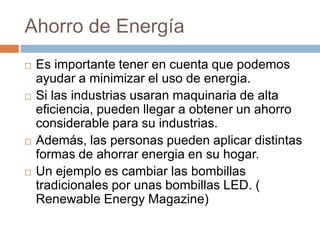Ahorro de EnergíaEs importante tener en cuenta que podemos ayudar a minimizar el uso de energia. Si las industrias usaran maquinaria de alta eficiencia, pueden llegar a obtener un ahorro considerable para su industrias.Además, las personas pueden aplicar distintas formas de ahorrar energia en su hogar.Un ejemplo es cambiar las bombillas tradicionales por unas bombillas LED. ( Renewable Energy Magazine)