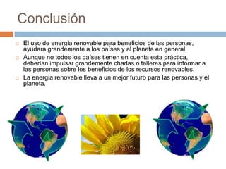 ConclusiónEl uso de energia renovable para beneficios de las personas, ayudara grandemente a los países y al planeta en general.Aunque no todos los países tienen en cuenta esta práctica, deberían impulsar grandemente charlas o talleres para informar a las personas sobre los beneficios de los recursos renovables.La energia renovable lleva a un mejor futuro para las personas y el planeta.