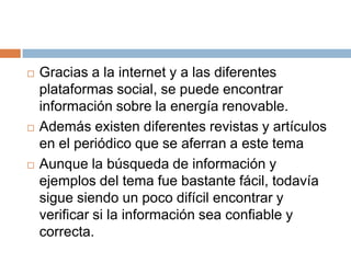 Gracias a la internet y a las diferentes plataformas social, se puede encontrar información sobre la energía renovable.Además existen diferentes revistas y artículos en el periódico que se aferran a este temaAunque la búsqueda de información y ejemplos del tema fue bastante fácil, todavía sigue siendo un poco difícil encontrar y verificar si la información sea confiable y correcta. 