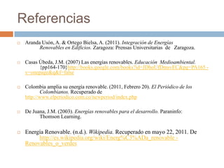 ReferenciasAranda Usón, A. & Ortego Bielsa, A. (2011). Integración de Energías 	Renovables en Edificios. Zaragoza: Prensas Universitarias  de 	Zaragoza.Casas Úbeda, J.M. (2007) Las energías renovables. Educación  Medioambiental.	{pp164-170}http://books.google.com/books?id=JDhoUfDmsvEC&pg=PA165 - v=onepage&q&f=falseColombia amplia su energía renovable. (2011, Febrero 20). El Periódico de los 	Colombianos. Recuperado de http://www.elperiodico.com.co/newperiod/index.phpDe Juana, J.M. (2003). Energías renovables para el desarrollo. Paraninfo: 	Thomson Learning.Energía Renovable. (n.d.). Wikipedia. Recuperado en mayo 22, 2011. Dehttp://es.wikipedia.org/wiki/Energ%C3%ADa_renovable - Renovables_o_verdes