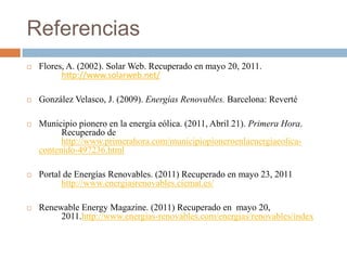 ReferenciasFlores, A. (2002). Solar Web. Recuperado en mayo 20, 2011. 	http://www.solarweb.net/González Velasco, J. (2009). Energías Renovables. Barcelona: RevertéMunicipio pionero en la energía eólica. (2011, Abril 21). Primera Hora. 	Recuperado de 	http://www.primerahora.com/municipiopioneroenlaenergiaeolica-contenido-497236.htmlPortal de Energías Renovables. (2011) Recuperado en mayo 23, 2011 	http://www.energiasrenovables.ciemat.es/Renewable Energy Magazine. (2011) Recuperado en  mayo 20, 	2011.http://www.energias-renovables.com/energias/renovables/index