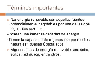 Términos importantes“La energía renovable son aquellas fuentes potencialmente inagotables por una de las dos siguientes razones:-Poseen una inmensa cantidad de energía-Tienen la capacidad de regenerarse por medios naturales”. (Casas Úbeda,165)Algunos tipos de energía renovable son: solar, eólica, hidráulica, entre otros.