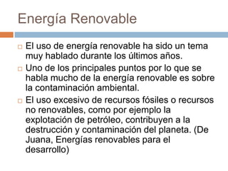 Energía RenovableEl uso de energía renovable ha sido un tema muy hablado durante los últimos años.Uno de los principales puntos por lo que se habla mucho de la energía renovable es sobre la contaminación ambiental.El uso excesivo de recursos fósiles o recursos no renovables, como por ejemplo la explotación de petróleo, contribuyen a la destrucción y contaminación del planeta. (De Juana, Energías renovables para el desarrollo)