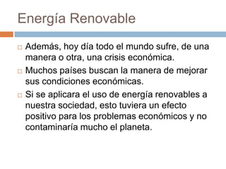 Energía RenovableAdemás, hoy día todo el mundo sufre, de una manera o otra, una crisis económica.Muchos países buscan la manera de mejorar sus condiciones económicas.Si se aplicara el uso de energía renovables a nuestra sociedad, esto tuviera un efecto positivo para los problemas económicos y no contaminaría mucho el planeta.