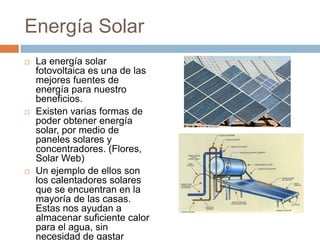 Energía SolarLa energía solar fotovoltaica es una de las mejores fuentes de energía para nuestro beneficios. Existen varias formas de poder obtener energía solar, por medio de paneles solares y concentradores. (Flores, Solar Web)Un ejemplo de ellos son los calentadores solares que se encuentran en la mayoría de las casas. Estas nos ayudan a almacenar suficiente calor para el agua, sin necesidad de gastar energía eléctrica