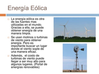 Energía EólicaLa energía eólica es otra de las fuentes mas utilizadas en el mundo. Gracias a ella, se puede obtener energía de una manera limpia.Se usan molinos o turbinas de viento para obtener energía. Pero es importante buscar un lugar donde el viento sople de una manera eficaz.Además,  el costo de turbinas de viento puede llegar a ser muy alto para algunos lugares. (Portal de energías renovables)