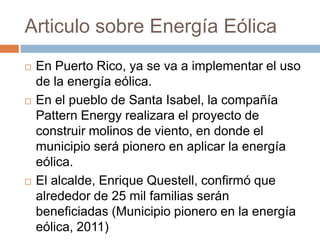 Articulo sobre Energía EólicaEn Puerto Rico, ya se va a implementar el uso de la energía eólica.En el pueblo de Santa Isabel, la compañía Pattern Energy realizara el proyecto de construir molinos de viento, en donde el municipio será pionero en aplicar la energía eólica.El alcalde, Enrique Questell, confirmó que alrededor de 25 mil familias serán beneficiadas (Municipio pionero en la energía eólica, 2011)  