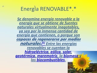 EnergÌa RENOVABLE*.*
Se denomina energía renovable a la
 energía que se obtiene de fuentes
naturales virtualmente inagotables,
 ya sea por la inmensa cantidad de
energía que contienen, o porque son
capaces de regenerarse por medios
  naturales.[1] Entre las energías
      renovables se cuentan la
     hidroeléctrica, eólica, solar,
geotérmica, maremotriz, la biomasa y
         los biocombustibles.
 
