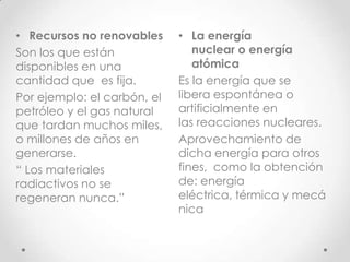 • Recursos no renovables     • La energía
Son los que están               nuclear o energía
disponibles en una              atómica
cantidad que es fija.        Es la energía que se
Por ejemplo: el carbón, el   libera espontánea o
petróleo y el gas natural    artificialmente en
que tardan muchos miles,     las reacciones nucleares.
o millones de años en        Aprovechamiento de
generarse.                   dicha energía para otros
“ Los materiales             fines, como la obtención
radiactivos no se            de: energía
regeneran nunca.”            eléctrica, térmica y mecá
                             nica
 