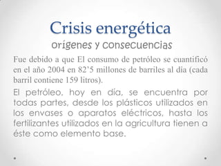 Crisis energética
          orígenes y consecuencias
Fue debido a que El consumo de petróleo se cuantificó
en el año 2004 en 82’5 millones de barriles al día (cada
barril contiene 159 litros).
El petróleo, hoy en día, se encuentra por
todas partes, desde los plásticos utilizados en
los envases o aparatos eléctricos, hasta los
fertilizantes utilizados en la agricultura tienen a
éste como elemento base.
 