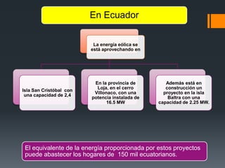La energía eólica se
está aprovechando en
Isla San Cristóbal con
una capacidad de 2,4
En la provincia de
Loja, en el cerro
Villonaco, con una
potencia instalada de
16.5 MW
Además está en
construcción un
proyecto en la isla
Baltra con una
capacidad de 2.25 MW.
En Ecuador
El equivalente de la energía proporcionada por estos proyectos
puede abastecer los hogares de 150 mil ecuatorianos.
 