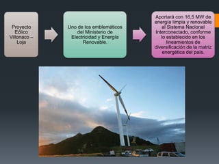 Proyecto
Eólico
Villonaco –
Loja
Uno de los emblemáticos
del Ministerio de
Electricidad y Energía
Renovable.
Aportará con 16,5 MW de
energía limpia y renovable
al Sistema Nacional
Interconectado, conforme
lo establecido en los
lineamientos de
diversificación de la matriz
energética del país.
 