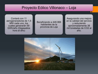 Proyecto Eólico Villonaco – Loja
Contará con 11
aerogeneradores de 1,5
MW cada uno, los
cuales generarán 59
GWh/año (Gigawatios
hora al año)
Beneficiando a 448.966
habitantes de la
provincia de Loja
Asegurando una mejora
en la calidad del servicio
y reduciendo
aproximadamente 38
mil toneladas de CO2 al
año.
 