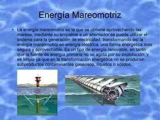 Energía Mareomotriz
●   La energía mareomotriz es la que se obtiene aprovechando las
    mareas, mediante su empalme a un alternador se puede utilizar el
    sistema para la generación de electricidad, transformando así la
    energía mareomotriz en energía eléctrica, una forma energética más
    segura y aprovechable. Es un tipo de energía renovable, en tanto
    que la fuente de energía primaria no se agota por su explotación, y
    es limpia ya que en la transformación energética no se producen
    subproductos contaminantes gaseosos, líquidos o sólidos.
 