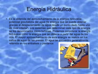 Energía Hidráulica
●   Es la obtenida del aprovechamiento de la energía renovable
    potencial gravitatoria del agua (la energía que se puede obtener
    gracias al desplazamiento de agua desde un punto dado hasta uno
    de nivel inferior). Los sistemas que determinan este tipo de energía
    se los denominados micro turbinas. Podemos considerar la energía
    hidráulica como la energía que se obtiene a partir del agua de los
    ríos. El mayor aprovechamiento de esta energía se realiza en los
    saltos de agua de las presas. El agua se encuentra generalmente
    retenida en los embalses o pantanos
 