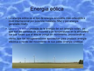 Energía eólica
●   La energía eólica es el tipo de energía renovable más extendida a
    nivel internacional por potencia instalada (Mw) y por energía
    generada (Gwh).
●   La energía eólica procede de la energía del sol (energía solar), ya
    que son los cambios de presiones y de temperaturas en la atmósfera
    los que hacen que el aire se ponga en movimiento, provocando el
    viento, que los aerogeneradores aprovechan para producir energía
    eléctrica a través del movimiento de sus palas (energía cinética).
 