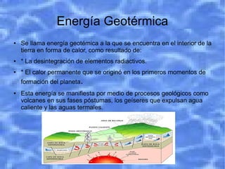 Energía Geotérmica
●   Se llama energía geotémica a la que se encuentra en el interior de la
    tierra en forma de calor, como resultado de:
●   * La desintegración de elementos radiactivos.
●   * El calor permanente que se originó en los primeros momentos de
    formación del planeta.
●   Esta energía se manifiesta por medio de procesos geológicos como
    volcanes en sus fases póstumas, los geíseres que expulsan agua
    caliente y las aguas termales.
 