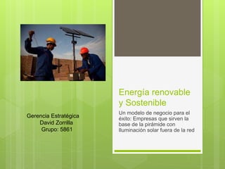 Energía renovable
y Sostenible
Un modelo de negocio para el
éxito: Empresas que sirven la
base de la pirámide con
Iluminación solar fuera de la red
Gerencia Estratégica
David Zorrilla
Grupo: 5861
 
