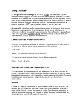 Energía reticular

La energía reticular o energía de red es la energía requerida para separar
completamente un mol de un compuesto iónico en sus iones gaseosos. En otras
palabras, es la energía que se obtendría de la formación de un compuesto iónico a
partir de sus iones gaseosos. Muestra la estabilidad de la red cristalina. La energía
reticular presenta dimensiones de energía/mol y las mismas unidades que la
entalpía estándar (      ), pero de signo contrario, es decir kJ /mol.

No es posible medir la energía reticular directamente. Sin embargo, si se conoce
la estructura y composición de un compuesto iónico, puede calcularse, o
estimarse, mediante la ecuación que proporciona el modelo iónico y que se basa
entre otras leyes en la Ley de Coulomb. Alternativamente, se puede calcular
indirectamente a través de ciclos termodinámicos.

Combinacion de reacciones quimicas

Elementos o compuestos sencillos que se unen para formar un compuesto más complejo.
La siguiente es la forma general que presentan este tipo de reacciones:

A+B → AB

Donde A y B representan cualquier sustancia química.

Un ejemplo de este tipo de reacción es la síntesis del cloruro de sodio:

2Na(s) + Cl2(g) → 2NaCl(s)


Descomposicion de reacciones quimicas

En una reacción de descomposición, una sola sustancia se descompone o se
rompe, produciendo dos o más sustancias distintas. A este tipo de reacciones se
le puede considerar como el inverso de las reacciones de combinación. El material
inicial debe ser un compuesto y los productos pueden ser elementos o
compuestos.

Hidratos

Cuando se calientan los hidratos se descomponen para dar lugar a agua y sal
anhidra.. Un hidrato es una sal que contiene una o más moléculas de agua por
cada unidad fórmula y posee estructura de cristal. Cuando estas sustancias se
calienta, se desprende agua; por ejemplo el sulfato de cobre pentahidratado se
descompone de acuerdo a la siguiente ecuación:
 