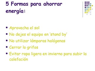 5 Formas para ahorrar energía: Aprovecha el sol No dejes el equipo en ‘stand by’ No utilizar lámparas halógenas  Cerrar lo grifos Evitar ropa ligera en invierno para subir la calefación 
