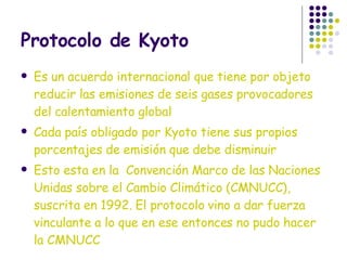 Protocolo de Kyoto Es un acuerdo internacional que tiene por objeto reducir las emisiones de seis gases provocadores del calentamiento global Cada país obligado por Kyoto tiene sus propios porcentajes de emisión que debe disminuir Esto esta en la  Convención Marco de las Naciones Unidas sobre el Cambio Climático (CMNUCC), suscrita en 1992. El protocolo vino a dar fuerza vinculante a lo que en ese entonces no pudo hacer la CMNUCC 