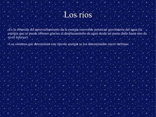 Los ríos
-Es la obtenida del aprovechamiento de la energía renovable potencial gravitatoria del agua (la
energía que se puede obtener gracias al desplazamiento de agua desde un punto dado hasta uno de
nivel inferior).
-Los sistemas que determinan este tipo de energía se los denominados micro turbinas.

 