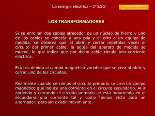 Si se enrollan dos cables alrededor de un núcleo de hierro y uno de los cables se conecta a una pila y el otro a un equipo de medida, se observa que al abrir y cerrar repetidas veces el circuito del primer cable, la aguja del aparato de medida se mueve, lo que indica que por dicho cable circula una corriente eléctrica. Esto es debido al campo magnético variable que se crea al abrir y cerrar uno de los circuitos.  Realmente cuando cerramos el circuito primario se crea un campo magnético que induce una corriente en el circuito secundario. Al ir abriendo y cerrando el circuito primario se está induciendo en el secundario una corriente tal y como hemos visto para un alternador, pero sin existir movimiento. LOS TRANSFORMADORES 