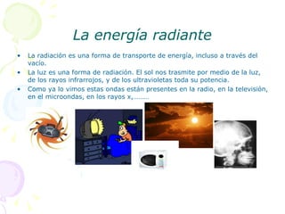 La energía radiante La radiación es una forma de transporte de energía, incluso a través del vacío. La luz es una forma de radiación. El sol nos trasmite por medio de la luz, de los rayos infrarrojos, y de los ultravioletas toda su potencia. Como ya lo vimos estas ondas están presentes en la radio, en la televisión, en el microondas, en los rayos x,……… 