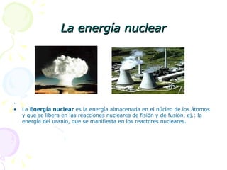 La energía nuclear .  La  Energía nuclear  es la energía almacenada en el núcleo de los átomos y que se libera en las reacciones nucleares de fisión y de fusión, ej.: la energía del uranio, que se manifiesta en los reactores nucleares.  