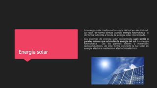 Energía solar
o La energía solar trasforma los rayos del sol en electricidad.
Lo hace de forma directa usando energía fotovoltaica, o
de forma indirecta a través de energía solar concentrada.
o Los sistemas de energía solar concentrada usan lentes o
paneles solares que acumulan la energía del sol. La energía
fotovoltaica usa los paneles solares y materiales
semiconductores, de esta forma convierte la luz solar en
energía eléctrica mediante el efecto fotoeléctrico.
 