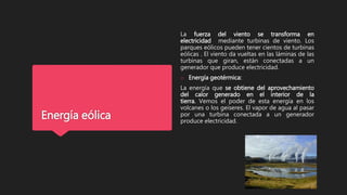 Energía eólica
La fuerza del viento se transforma en
electricidad mediante turbinas de viento. Los
parques eólicos pueden tener cientos de turbinas
eólicas . El viento da vueltas en las láminas de las
turbinas que giran, están conectadas a un
generador que produce electricidad.
o Energía geotérmica:
La energía que se obtiene del aprovechamiento
del calor generado en el interior de la
tierra. Vemos el poder de esta energía en los
volcanes o los geiseres. El vapor de agua al pasar
por una turbina conectada a un generador
produce electricidad.
 