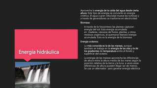 Energía hidráulica
Aprovecha la energía de la caída del agua desde cierta
altura. Este tipo de energía se convierte en energía
cinética. El agua a gran velocidad mueve las turbinas y
a través de generadores se trasforma en electricidad.
Biomasa:
o A través de la fotosíntesis las plantas capturan
energía del sol. Esta energía acumulada
en maderas, cáscaras de frutos, plantas, y otros
residuos orgánicos, al quemarse liberará energía
acumulada. Esto es la energía de la biomasa.
Energía océanos:
o La más conocida es la de las mareas, aunque
también se trabaja en la energía de las olas y la de
los gradientes de temperatura entre el fondo y
superficie del océano.
o La energía de las mareas aprovecha las diferencias
de altura entre la altura media de los mares según la
posición relativa de la tierra y la luna, a veces estas
diferencias de altura pueden llegar ser de metros.
Se usa un alternador para generar energía eléctrica
 