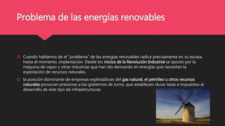 Problema de las energías renovables
 Cuando hablamos de el “problema” de las energías renovables radica precisamente en su escasa,
hasta el momento, implantación. Desde los inicios de la Revolución Industrial se apostó por la
máquina de vapor y otras industrias que han ido derivando en energías que necesitan la
explotación de recursos naturales.
 la posición dominante de empresas explotadoras del gas natural, el petróleo u otros recursos
naturales provocan presiones a los gobiernos de turno, que establecen duras tasas e impuestos al
desarrollo de este tipo de infraestructuras.
 