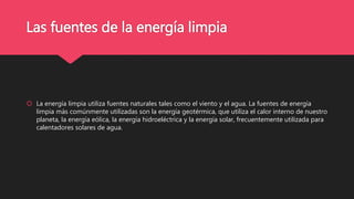 Las fuentes de la energía limpia
 La energía limpia utiliza fuentes naturales tales como el viento y el agua. La fuentes de energía
limpia más comúnmente utilizadas son la energía geotérmica, que utiliza el calor interno de nuestro
planeta, la energía eólica, la energía hidroeléctrica y la energía solar, frecuentemente utilizada para
calentadores solares de agua.
 