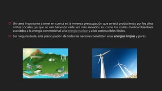  Un tema importante a tener en cuenta es la inmensa preocupación que se está produciendo por los altos
costes sociales, ya que se van haciendo cada vez más elevados así como los costes medioambientales
asociados a la energía convencional, a la energía nuclear y a los combustibles fósiles.
 Sin ninguna duda, esta preocupación de todas las naciones benefician a las energías limpias y puras.
 