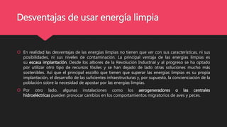 Desventajas de usar energía limpia
 En realidad las desventajas de las energías limpias no tienen que ver con sus características, ni sus
posibilidades, ni sus niveles de contaminación. La principal ventaja de las energías limpias es
su escasa implantación. Desde los albores de la Revolución Industrial y al progreso se ha optado
por utilizar otro tipo de recursos fósiles y se han dejado de lado otras soluciones mucho más
sostenibles. Así que el principal escollo que tienen que superar las energías limpias es su propia
implantación, el desarrollo de las suficientes infraestructuras y, por supuesto, la concienciación de la
población sobre la necesidad de apostar por las energías limpias.
 Por otro lado, algunas instalaciones como los aerogeneradores o las centrales
hidroeléctricas pueden provocar cambios en los comportamientos migratorios de aves y peces.
 