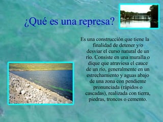 ¿Qué es una represa? Es una construcción que tiene la finalidad de detener y/o desviar el curso natural de un río. Consiste en una muralla o dique que atraviesa el cauce de un río, generalmente en un estrechamiento y aguas abajo de una zona con pendiente pronunciada (rápidos o cascadas), realizada con tierra, piedras, troncos o cemento. 