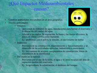 ¿Qué Impactos Medioambientales causan? Cambios ambientales irreversibles en un área geográfica  Efectos ambientales: Directos: provienen de embalses de agua, inundaciones para formar el reservorio y la alteración del caudal del agua  Afectan a los suelos, la vegetación, la fauna y las tierras silvestres, la pesca, el clima y poblaciones humanas. Ej.: problemas con el polvo, la erosión , el movimiento de tierras  Indirectos:  Provienen de su construcción, mantenimiento y funcionamiento; y al desarrollo de las actividades agrícolas, industriales o municipales Ej.: los caminos de accesos, campamentos de construcción, líneas de transmisión de la electricidad Del medio en la represa: Provienen por el uso de la tierra, el agua y lo otros recursos del área de captación encima del reservorio Ej.: la agricultura, la colonización, el desbroce del   bosque. 