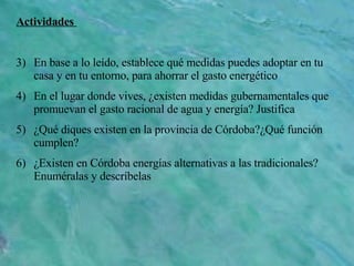 Actividades  En base a lo leído, establece qué medidas puedes adoptar en tu casa y en tu entorno, para ahorrar el gasto energético En el lugar donde vives, ¿existen medidas gubernamentales que promuevan el gasto racional de agua y energía? Justifica ¿Qué diques existen en la provincia de Córdoba?¿Qué función cumplen? ¿Existen en Córdoba energías alternativas a las tradicionales? Enuméralas y descríbelas 