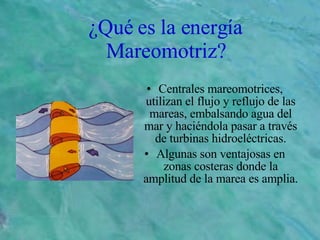 ¿Qué es la energía Mareomotriz? Centrales mareomotrices, utilizan el flujo y reflujo de las mareas, embalsando agua del mar y haciéndola pasar a través de turbinas hidroeléctricas. Algunas son ventajosas en zonas costeras donde la amplitud de la marea es amplia. 